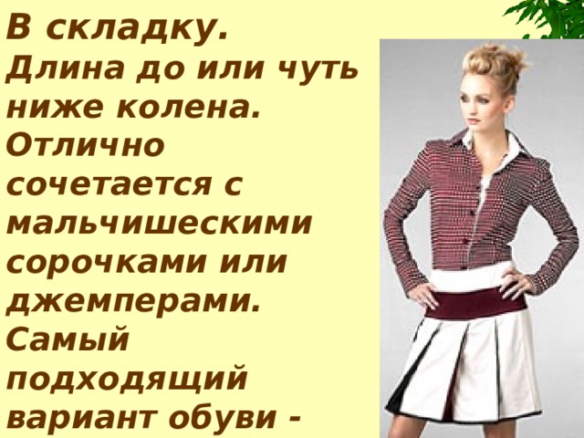 В складку.   Длина до или чуть ниже колена. Отлично сочетается с мальчишескими сорочками или джемперами. Самый подходящий вариант обуви - мокасины или балетки.     