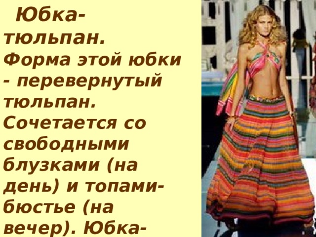       Юбка - тюльпан.   Форма этой юбки - перевернутый тюльпан. Сочетается со свободными блузками (на день) и топами-бюстье (на вечер). Юбка-тюльпан лучше всего сидит на узких бедрах. 