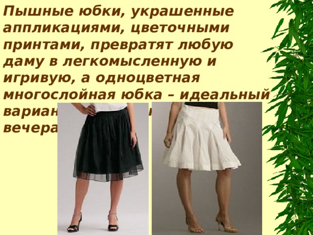 Пышные юбки, украшенные аппликациями, цветочными принтами, превратят любую даму в легкомысленную и игривую, а одноцветная многослойная юбка – идеальный вариант для романтичного вечера.  