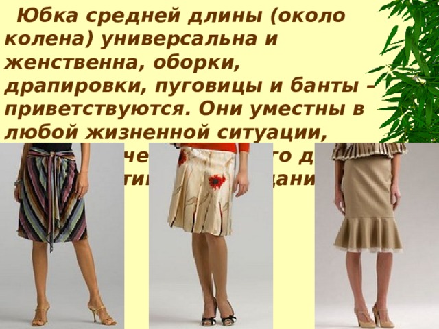 Юбка средней длины (около колена) универсальна и женственна, оборки, драпировки, пуговицы и банты – приветствуются. Они уместн ы в любой жизненной ситуации, будь то вечер выходного дня или оперативное совещание .  