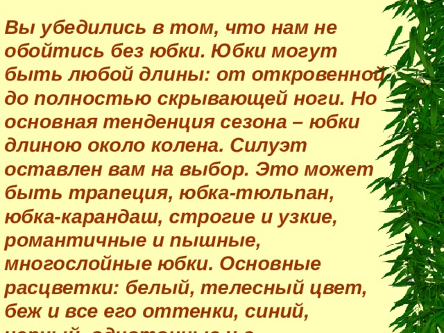 Вы убедились в том, что нам не обойтись без юбки. Юбки могут быть любой длины: от откровенной до полностью скрывающей ноги. Но основная тенденция сезона – юбки длиною около колена. Силуэт оставлен вам на выбор. Это может быть трапеция, юбка-тюльпан, юбка-карандаш, строгие и узкие, романтичные и пышные, многослойные юбки. Основные расцветки: белый, телесный цвет, беж и все его оттенки, синий, черный, однотонные и с разноцветными принтами. 