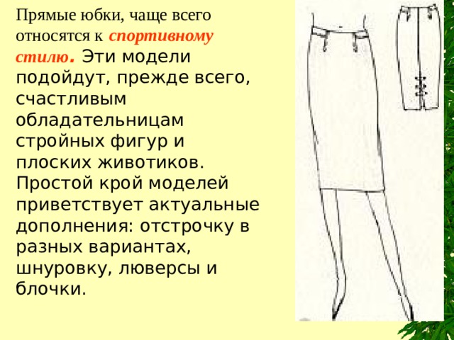 Прямые юбки, чаще всего относятся к  с портивн ому стил ю .  Эти модели подойдут, прежде всего, счастливым обладательницам стройных фигур и плоских животиков. Простой крой моделей приветствует актуальные дополнения: отстрочку в разных вариантах, шнуровку, люверсы и блочки. 