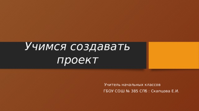 Учимся создавать проект  Учитель начальных классов ГБОУ СОШ № 385 СПб : Скапцова Е.И. 