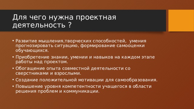 Для чего нужна проектная деятельность ? Развитие мышления,творческих способностей, умения прогнозировать ситуацию, формирование самооценки обучающихся. Приобретение знании, умении и навыков на каждом этапе работы над проектом. Обогащение опыта совместной деятельности со сверстниками и взрослыми. Создание положительной мотивации для самообразования. Повышение уровня компетентности учащегося в области решения проблем и коммуникации. 