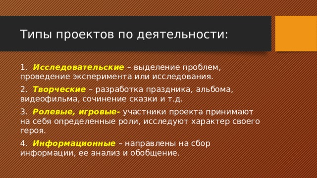 Типы проектов по деятельности: 1.   Исследовательские – выделение проблем, проведение эксперимента или исследования. 2.   Творческие – разработка праздника, альбома, видеофильма, сочинение сказки и т.д. 3.   Ролевые, игровые- участники проекта принимают на себя определенные роли, исследуют характер своего героя. 4.   Информационные – направлены на сбор информации, ее анализ и обобщение. 