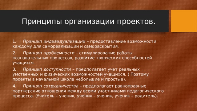 Принципы организации проектов. 1.      Принцип индивидуализации – предоставление возможности каждому для самореализации и самораскрытия. 2.      Принцип проблемности – стимулирование работы познавательных процессов, развитие творческих способностей учащихся. 3.      Принцип доступности – предполагает учет реальных умственных и физических возможностей учащихся. ( Поэтому проекты в начальной школе небольшие и простые). 4.      Принцип сотрудничества – предполагает равноправные партнерские отношения между всеми участниками педагогического процесса. (Учитель – ученик, ученик – ученик, ученик – родитель). 