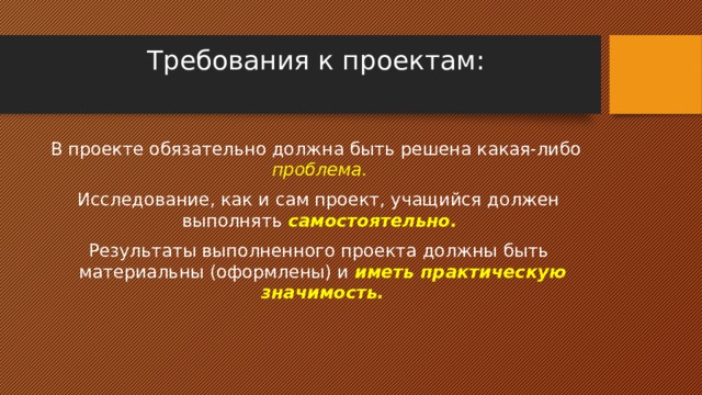 Требования к проектам:   В проекте обязательно должна быть решена какая-либо  проблема.   Исследование, как и сам проект, учащийся должен выполнять  самостоятельно.  Результаты выполненного проекта должны быть материальны (оформлены) и  иметь практическую значимость. 