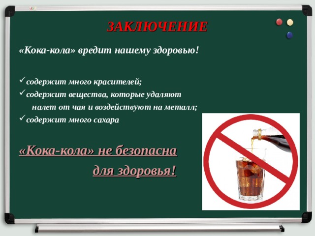 ЗАКЛЮЧЕНИЕ «Кока-кола» вредит нашему здоровью!  содержит много красителей; содержит вещества, которые удаляют  налет от чая и воздействуют на металл; содержит много сахара  «Кока-кола» не безопасна  для здоровья! 