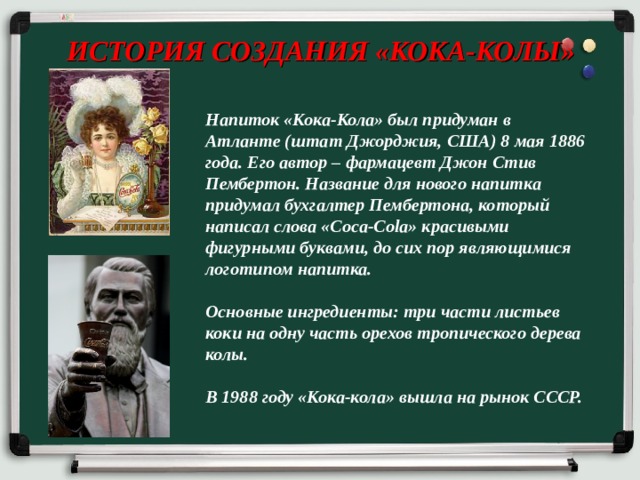 ИСТОРИЯ СОЗДАНИЯ «КОКА-КОЛЫ» Напиток «Кока-Кола» был придуман в Атланте (штат Джорджия, США) 8 мая 1886 года. Его автор – фармацевт Джон Стив Пембертон. Название для нового напитка придумал бухгалтер Пембертона, который написал слова «Coca-Cola» красивыми фигурными буквами, до сих пор являющимися логотипом напитка.  Основные ингредиенты: три части листьев коки на одну часть орехов тропического дерева колы.  В 1988 году «Кока-кола» вышла на рынок СССР. 