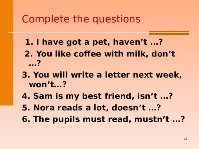 Complete the questions  1 . I have got a pet, haven’t  … ?  2. You like coffee with milk, don’t  … ? 3. You will write a letter next week, won’t… ? 4. Sam is my best friend, isn’t  … ? 5. Nora reads a lot, doesn’t  … ? 6. The pupils must read, mustn’t  … ?     