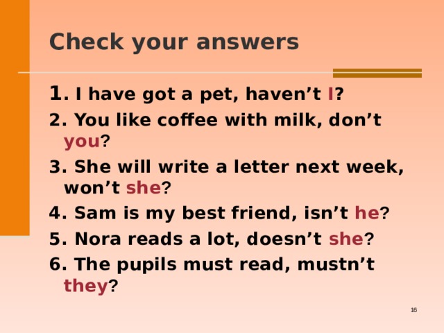  Check your answers    1 . I have got a pet, haven’t I ? 2. You like coffee with milk, don’t you ? 3. She will write a letter next week, won’t she ? 4. Sam is my best friend, isn’t he ? 5. Nora reads a lot, doesn’t she ? 6. The pupils must read, mustn’t they ?     