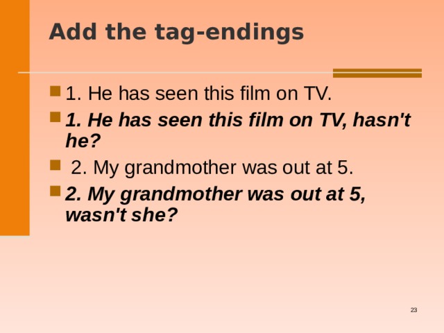 Add the tag-endings   1. He has seen this film on TV. 1. He has seen this film on TV, hasn't he?   2. My grandmother was out at 5. 2. My grandmother was out at 5, wasn't she?    