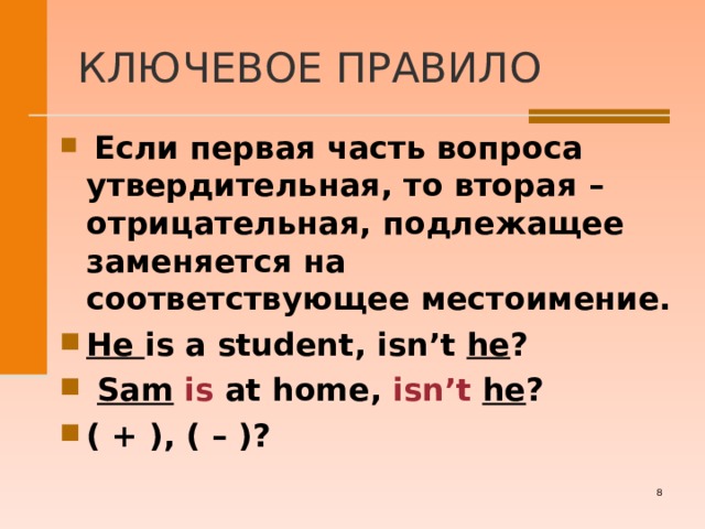 КЛЮЧЕВОЕ ПРАВИЛО  Если первая часть вопроса утвердительная, то вторая – отрицательная, подлежащее заменяется на соответствующее местоимение. He is a student, isn’t he ?   Sam  is at home, isn’t  he ? ( + ) , ( – ) ?     