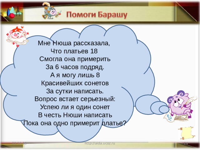 Мне Нюша рассказала, Что платьев 18 Смогла она примерить За 6 часов подряд. А я могу лишь 8 Красивейших сонетов За сутки написать. Вопрос встает серьезный: Успею ли я один сонет В честь Нюши написать Пока она одно примерит платье? 22.10.19 http://aida.ucoz.ru