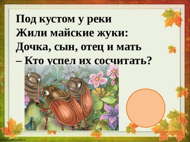  Под кустом у реки  Жили майские жуки:  Дочка, сын, отец и мать  – Кто успел их сосчитать? 