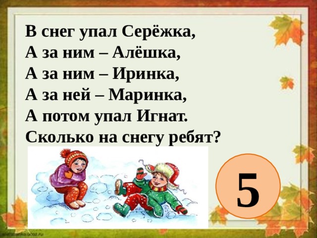 В снег упал Серёжка,  А за ним – Алёшка,  А за ним – Иринка,  А за ней – Маринка,  А потом упал Игнат.  Сколько на снегу ребят? 5 