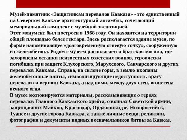 Музей-памятник «Защитникам перевалов Кавказа» - это единственный на Северном Кавказе архитектурный ансамбль, сочетающий мемориальный комплекс с музейной экспозицией. Этот монумент был построен в 1968 году. Он находится на территории общей площадью более гектара. Здесь располагается здание музея, по форме напоминающее «долговременную огневую точку», сооруженную из железобетона. Рядом с музеем располагается братская могила, где захоронены останки неизвестных советских воинов, героически погибших при защите Клухорского, Марухского, Санчарского и других перевалов Кавказа. Справа, на склоне горы, в землю вкопаны железобетонные плиты, символизирующие недоступность врагу перевалов и вершин Кавказа, а над ними, между двух стен, вознесена вечного огня. В музее экспонируются материалы, рассказывающие о героях перевалов Главного Кавказского хребта, о воинах Советской армии, защищавших Майкоп, Краснодар, Орджоникидзе, Новороссийск, Туапсе и другие города Кавказа, а также личные вещи, реликвии, фотографии и документы видных военачальников битвы за Кавказ. 