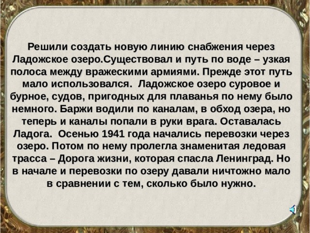  Решили создать новую линию снабжения через Ладожское озеро.Существовал и путь по воде – узкая полоса между вражескими армиями. Прежде этот путь мало использовался. Ладожское озеро суровое и бурное, судов, пригодных для плаванья по нему было немного. Баржи водили по каналам, в обход озера, но теперь и каналы попали в руки врага. Оставалась Ладога. Осенью 1941 года начались перевозки через озеро. Потом по нему пролегла знаменитая ледовая трасса – Дорога жизни, которая спасла Ленинград. Но в начале и перевозки по озеру давали ничтожно мало в сравнении с тем, сколько было нужно. 