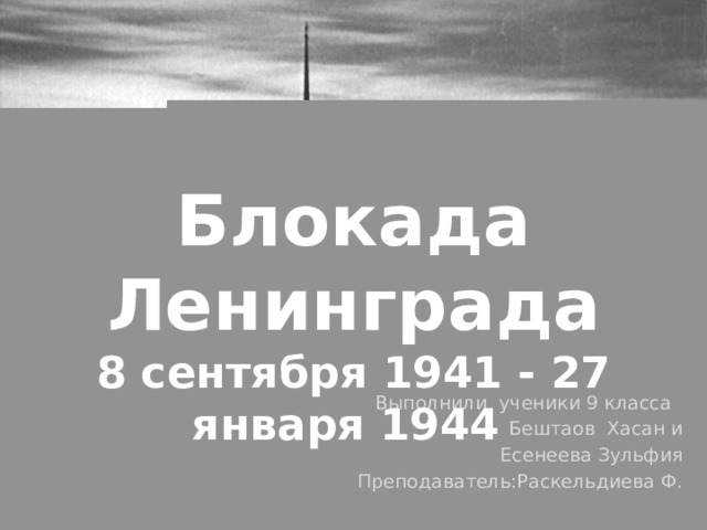 Блокада Ленинграда 8 сентября 1941 - 27 января 1944 Выполнили ученики 9 класса Бештаов Хасан и  Есенеева Зульфия Преподаватель:Раскельдиева Ф.  