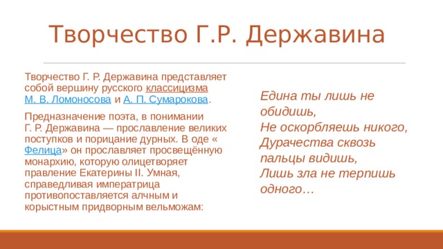 Творчество Г.Р. Державина   Творчество Г. Р. Державина представляет собой вершину русского  классицизма   М. В. Ломоносова  и  А. П. Сумарокова . Предназначение поэта, в понимании Г. Р. Державина — прославление великих поступков и порицание дурных. В оде « Фелица » он прославляет просвещённую монархию, которую олицетворяет правление Екатерины II. Умная, справедливая императрица противопоставляется алчным и корыстным придворным вельможам: Едина ты лишь не обидишь, Не оскорбляешь никого, Дурачества сквозь пальцы видишь, Лишь зла не терпишь одного… 