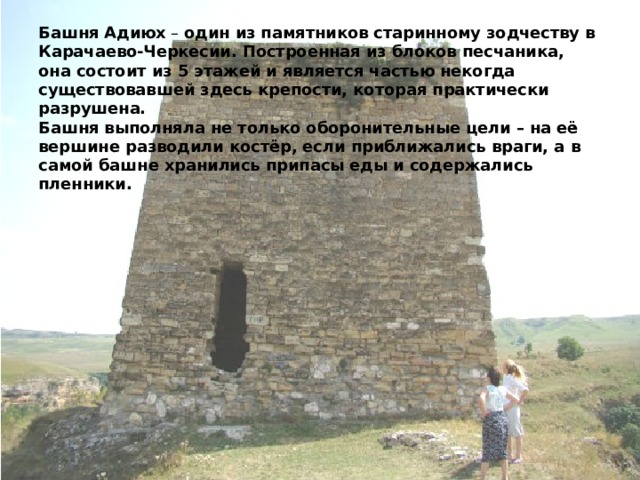 Башня Адиюх  – один из памятников старинному зодчеству в Карачаево-Черкесии. Построенная из блоков песчаника, она состоит из 5 этажей и является частью некогда существовавшей здесь крепости, которая практически разрушена.  Башня выполняла не только оборонительные цели – на её вершине разводили костёр, если приближались враги, а в самой башне хранились припасы еды и содержались пленники.   