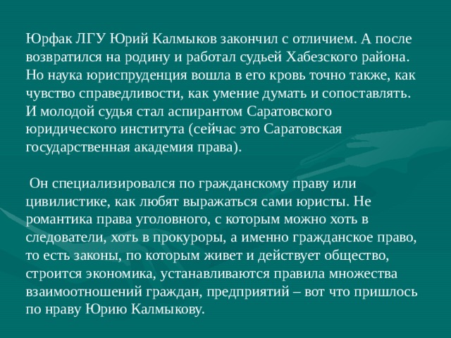 Юрфак ЛГУ Юрий Калмыков закончил с отличием. А после возвратился на родину и работал судьей Хабезского района. Но наука юриспруденция вошла в его кровь точно также, как чувство справедливости, как умение думать и сопоставлять. И молодой судья стал аспирантом Саратовского юридического института (сейчас это Саратовская государственная академия права).  Он специализировался по гражданскому праву или цивилистике, как любят выражаться сами юристы. Не романтика права уголовного, с которым можно хоть в следователи, хоть в прокуроры, а именно гражданское право, то есть законы, по которым живет и действует общество, строится экономика, устанавливаются правила множества взаимоотношений граждан, предприятий – вот что пришлось по нраву Юрию Калмыкову. 