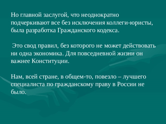 Но главной заслугой, что неоднократно подчеркивают все без исключения коллеги-юристы, была разработка Гражданского кодекса.  Это свод правил, без которого не может действовать ни одна экономика. Для повседневной жизни он важнее Конституции. Нам, всей стране, в общем-то, повезло – лучшего специалиста по гражданскому праву в России не было. 