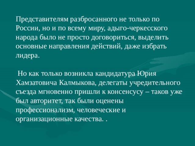 Представителям разбросанного не только по России, но и по всему миру, адыго-черкесского народа было не просто договориться, выделить основные направления действий, даже избрать лидера.  Но как только возникла кандидатура Юрия Хамзатовича Калмыкова, делегаты учредительного съезда мгновенно пришли к консенсусу – таков уже был авторитет, так были оценены профессионализм, человеческие и организационные качества. . 