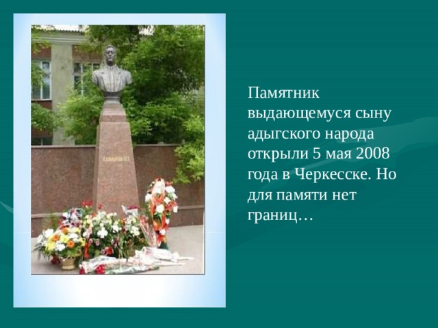 Памятник выдающемуся сыну адыгского народа открыли 5 мая 2008 года в Черкесске. Но для памяти нет границ… 