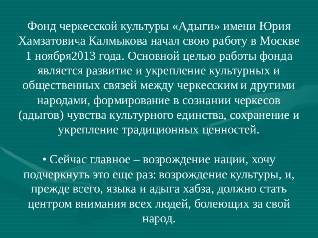 Фонд черкесской культуры «Адыги» имени Юрия Хамзатовича Калмыкова начал свою работу в Москве 1 ноября2013 года. Основной целью работы фонда является развитие и укрепление культурных и общественных связей между черкесским и другими народами, формирование в сознании черкесов (адыгов) чувства культурного единства, сохранение и укрепление традиционных ценностей. • Сейчас главное – возрождение нации, хочу подчеркнуть это еще раз: возрождение культуры, и, прежде всего, языка и адыга хабза, должно стать центром внимания всех людей, болеющих за свой народ. 