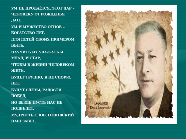 УМ НЕ ПРОДАЁТСЯ, ЭТОТ ДАР – ЧЕЛОВЕКУ ОТ РОЖДЕНЬЯ ДАН. УМ И МУЖЕСТВО ОТЦОВ – БОГАТСТВО ЛЕТ, ДЛЯ ДЕТЕЙ СВОИХ ПРИМЕРОМ БЫТЬ, НАУЧИТЬ ИХ УВАЖАТЬ И МЛАД, И СТАР, ЧТОБЫ В ЖИЗНИ ЧЕЛОВЕКОМ ЖИТЬ. БУДЕТ ТРУДНО, Я НЕ СПОРЮ, НЕТ. БУДУТ СЛЁЗЫ, РАДОСТИ ПОБЕД, НО ВЕЗДЕ ПУСТЬ НАС НЕ ПОДВЕДЁТ, МУДРОСТЬ СЛОВ, ОТЦОВСКИЙ НАШ ЗАВЕТ.  
