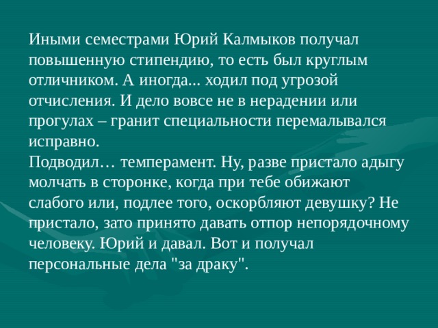 Иными семестрами Юрий Калмыков получал повышенную стипендию, то есть был круглым отличником. А иногда... ходил под угрозой отчисления. И дело вовсе не в нерадении или прогулах – гранит специальности перемалывался исправно. Подводил… темперамент. Ну, разве пристало адыгу молчать в сторонке, когда при тебе обижают слабого или, подлее того, оскорбляют девушку? Не пристало, зато принято давать отпор непорядочному человеку. Юрий и давал. Вот и получал персональные дела 