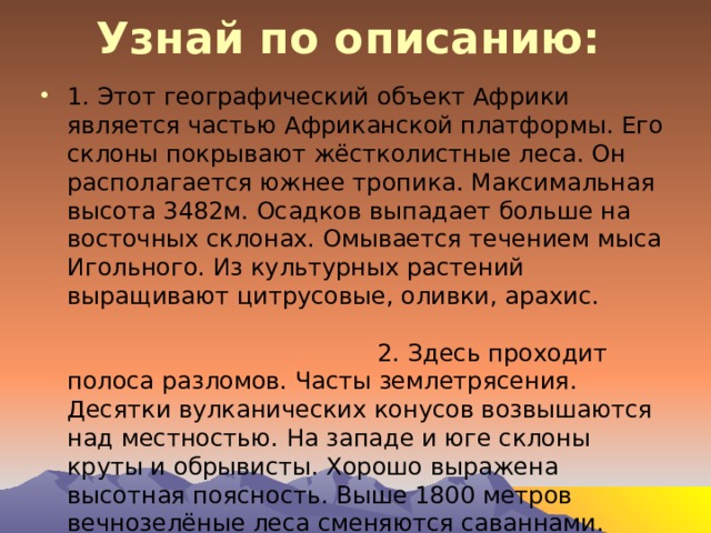 Узнай по описанию:   1. Этот географический объект Африки является частью Африканской платформы. Его склоны покрывают жёстколистные леса. Он располагается южнее тропика. Максимальная высота 3482м. Осадков выпадает больше на восточных склонах. Омывается течением мыса Игольного. Из культурных растений выращивают цитрусовые, оливки, арахис. 2. Здесь проходит полоса разломов. Часты землетрясения. Десятки вулканических конусов возвышаются над местностью. На западе и юге склоны круты и обрывисты. Хорошо выражена высотная поясность. Выше 1800 метров вечнозелёные леса сменяются саваннами. Здесь находится один из истоков Нила. 