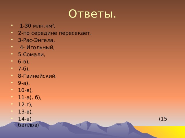 Ответы.  1-30 млн.км 2 , 2-по середине пересекает, 3-Рас-Энгела,  4- Игольный, 5-Сомали, 6-в), 7-б), 8-Гвинейский, 9-а), 10-в), 11-а), б), 12-г), 13-в), 14-в). (15 баллов) 