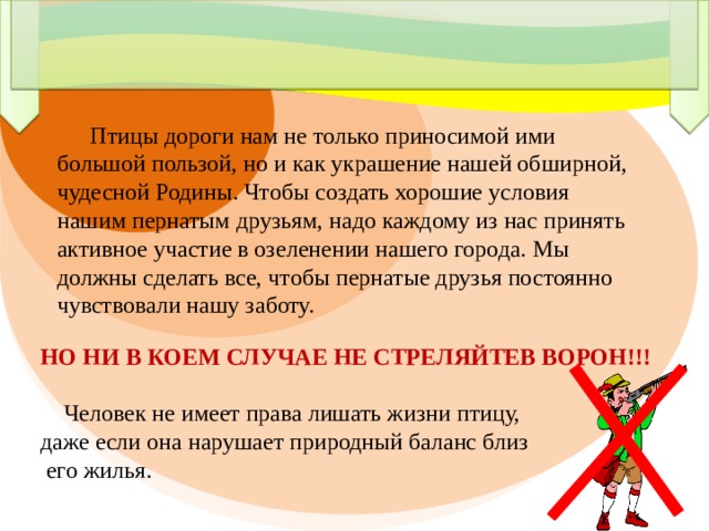  Птицы дороги нам не только приносимой ими большой пользой, но и как украшение нашей обширной, чудесной Родины. Чтобы создать хорошие условия нашим пернатым друзьям, надо каждому из нас принять активное участие в озеленении нашего города. Мы должны сделать все, чтобы пернатые друзья постоянно чувствовали нашу заботу. НО НИ В КОЕМ СЛУЧАЕ НЕ СТРЕЛЯЙТЕВ ВОРОН!!!  Человек не имеет права лишать жизни птицу, даже если она нарушает природный баланс близ  его жилья. 