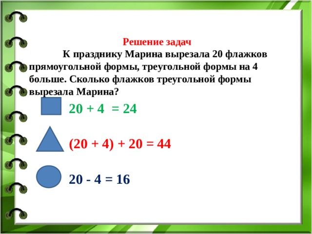    Решение задач    К празднику Марина вырезала 20 флажков прямоугольной формы, треугольной формы на 4 больше. Сколько флажков треугольной формы вырезала Марина?   20 + 4 = 24 (20 + 4) + 20 = 44 20 - 4 = 16 