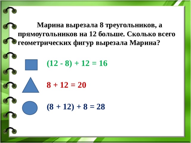  Марина вырезала 8 треугольников, а прямоугольников на 12 больше. Сколько всего геометрических фигур вырезала Марина? (12 - 8) + 12 = 16 8 + 12 = 20 (8 + 12) + 8 = 28 