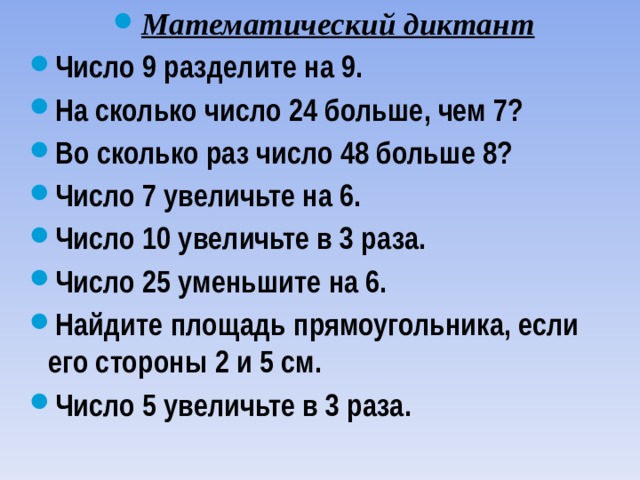 Математический диктант Число 9 разделите на 9. На сколько число 24 больше, чем 7? Во сколько раз число 48 больше 8? Число 7 увеличьте на 6. Число 10 увеличьте в 3 раза. Число 25 уменьшите на 6. Найдите площадь прямоугольника, если его стороны 2 и 5 см. Число 5 увеличьте в 3 раза. 