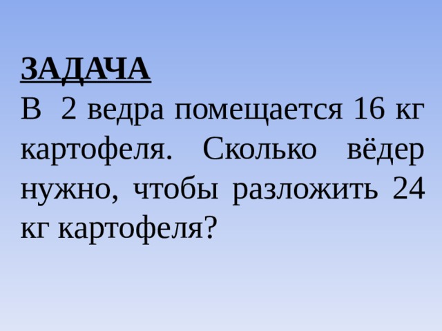 ЗАДАЧА  В 2 ведра помещается 16 кг картофеля. Сколько вёдер нужно, чтобы разложить 24 кг картофеля? 