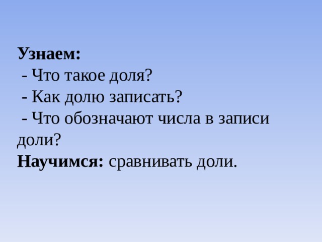 Узнаем:  - Что такое доля?  - Как долю записать?  - Что обозначают числа в записи доли? Научимся: сравнивать доли. 