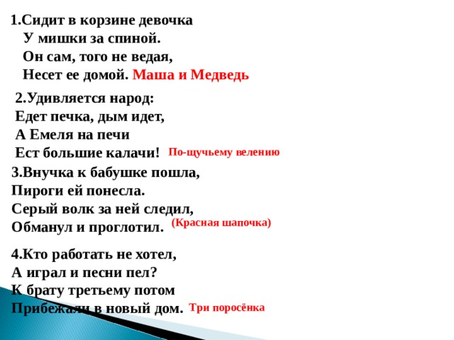 1.Сидит в корзине девочка  У мишки за спиной.  Он сам, того не ведая,  Несет ее домой. Маша и Медведь   2.Удивляется народ:  Едет печка, дым идет,  А Емеля на печи  Ест большие калачи! По-щучьему велению 3.Внучка к бабушке пошла,  Пироги ей понесла.  Серый волк за ней следил,  Обманул и проглотил. (Красная шапочка) 4.Кто работать не хотел,  А играл и песни пел?  К брату третьему потом  Прибежали в новый дом. Три поросёнка 