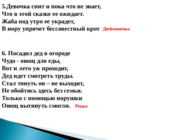 5.Девочка спит и пока что не знает,  Что в этой сказке ее ожидает.  Жаба под утро ее украдет,  В нору упрячет бессовестный крот . Дюймовочка 6. Посадил дед в огороде Чудо - овощ для еды, Вот и лето уж проходит, Дед идет смотреть труды. Стал тянуть он – не выходит, Не обойтись здесь без семьи. Только с помощью норушки Овощ вытянуть смогли. Репка 