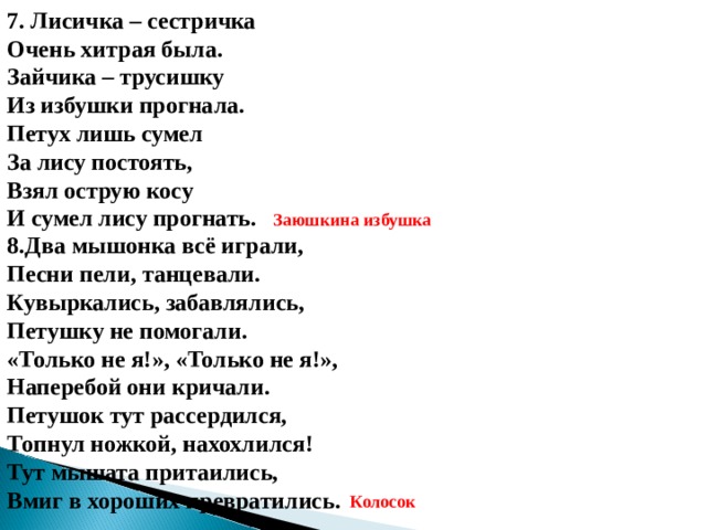 7. Лисичка – сестричка Очень хитрая была. Зайчика – трусишку Из избушки прогнала. Петух лишь сумел За лису постоять, Взял острую косу И сумел лису прогнать. Заюшкина избушка 8.Два мышонка всё играли, Песни пели, танцевали. Кувыркались, забавлялись, Петушку не помогали. «Только не я!», «Только не я!», Наперебой они кричали. Петушок тут рассердился, Топнул ножкой, нахохлился! Тут мышата притаились, Вмиг в хороших превратились.     Колосок 