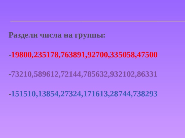 Раздели числа на группы:  - 19800,235178,763891,92700,335058,47500  - 73210,589612,72144,785632,932102,86331  - 151510,13854,27324,171613,28744,738293 