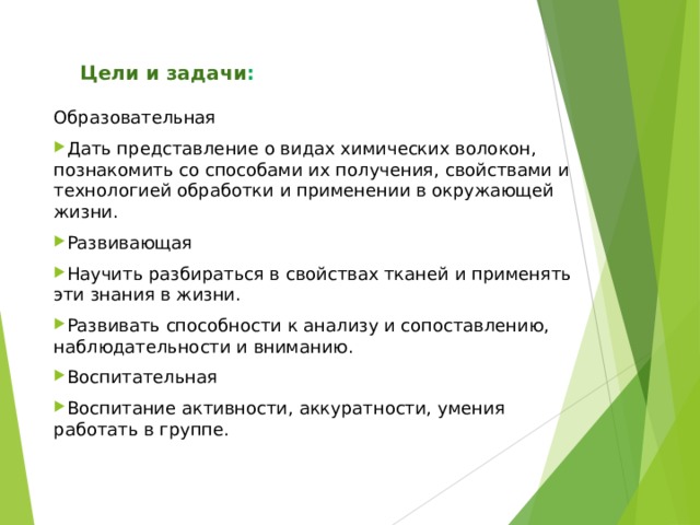  Цели и задачи : Образовательная Дать представление о видах химических волокон, познакомить со способами их получения, свойствами и технологией обработки и применении в окружающей жизни. Развивающая Научить разбираться в свойствах тканей и применять эти знания в жизни. Развивать способности к анализу и сопоставлению, наблюдательности и вниманию. Воспитательная Воспитание активности, аккуратности, умения работать в группе.  