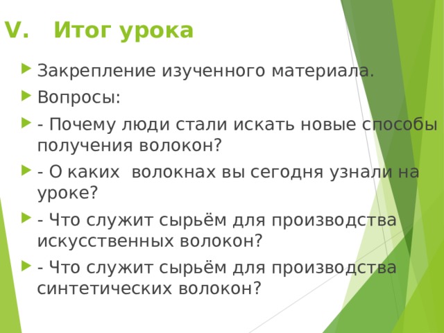 V . Итог урока Закрепление изученного материала. Вопросы: - Почему люди стали искать новые способы получения волокон? - О каких волокнах вы сегодня узнали на уроке? - Что служит сырьём для производства искусственных волокон? - Что служит сырьём для производства синтетических волокон? 
