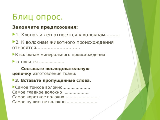 Блиц опрос. Закончите предложения: 1. Хлопок и лен относятся к волокнам………. 2. К волокнам животного происхождения относятся………………………… К волокнам минерального происхождения  относится ……………….   Составьте последовательную цепочку  изготовления ткани: 3. Вставьте пропущенные слова. Самое тонкое волокно…………………  Самое гладкое волокно ………………..  Самое короткое волокно …………………….  Самое пушистое волокно…………………… 