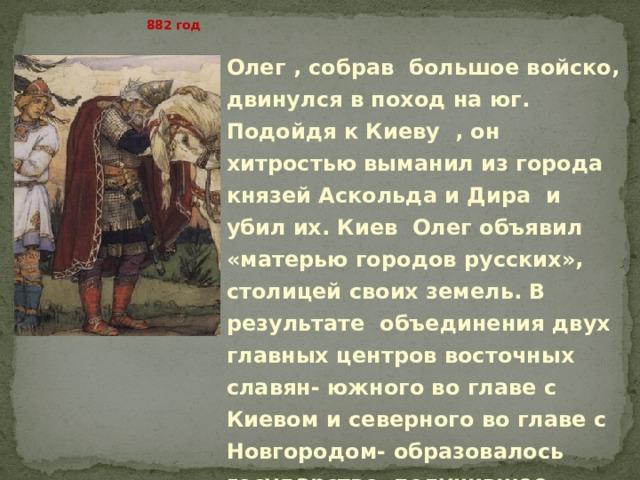   882 год Олег , собрав большое войско, двинулся в поход на юг. Подойдя к Киеву , он хитростью выманил из города князей Аскольда и Дира и убил их. Киев Олег объявил «матерью городов русских», столицей своих земель. В результате объединения двух главных центров восточных славян- южного во главе с Киевом и северного во главе с Новгородом- образовалось государство, получившее название Русь. 