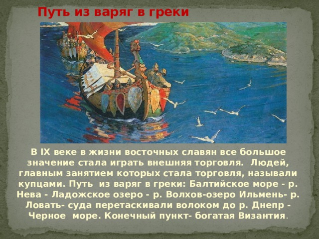   Путь из варяг в греки В IX веке в жизни восточных славян все большое значение стала играть внешняя торговля. Людей, главным занятием которых стала торговля, называли купцами. Путь из варяг в греки: Балтийское море - р. Нева - Ладожское озеро - р. Волхов-озеро Ильмень- р. Ловать- суда перетаскивали волоком до р. Днепр - Черное море. Конечный пункт- богатая Византия . 