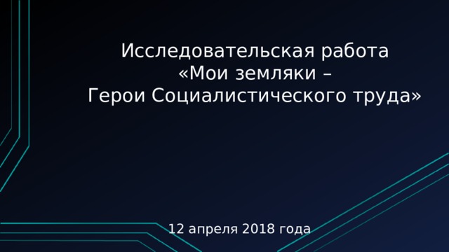 Исследовательская работа «Мои земляки – Герои Социалистического труда» 12 апреля 2018 года